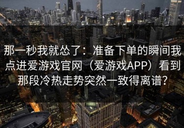 那一秒我就怂了：准备下单的瞬间我点进爱游戏官网（爱游戏APP）看到那段冷热走势突然一致得离谱？