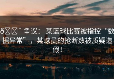 🚨 争议： 某篮球比赛被指控“数据异常”，某球员的抢断数被质疑造假！