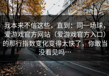 我本来不信这些，直到：同一场球，爱游戏官方网站（爱游戏官方入口）的那行指数变化变得太快了，你敢当没看见吗…
