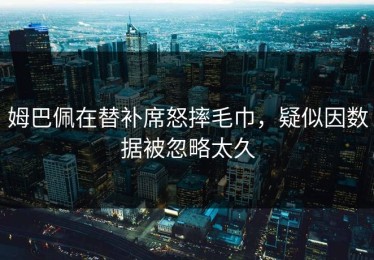 姆巴佩在替补席怒摔毛巾，疑似因数据被忽略太久