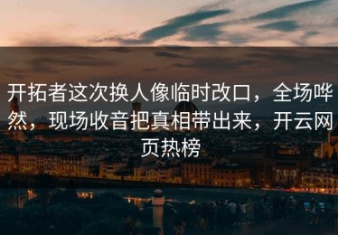 开拓者这次换人像临时改口，全场哗然，现场收音把真相带出来，开云网页热榜