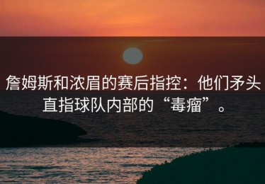 詹姆斯和浓眉的赛后指控：他们矛头直指球队内部的“毒瘤”。