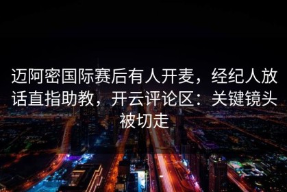 迈阿密国际赛后有人开麦，经纪人放话直指助教，开云评论区：关键镜头被切走