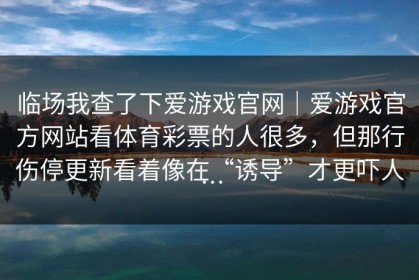 临场我查了下爱游戏官网｜爱游戏官方网站看体育彩票的人很多，但那行伤停更新看着像在“诱导”才更吓人…