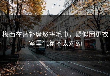 梅西在替补席怒摔毛巾，疑似因更衣室里气氛不太对劲