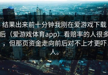 结果出来前十分钟我刚在爱游戏下载后（爱游戏体育app）看赔率的人很多，但那页资金走向前后对不上才更吓人。