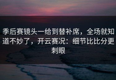 季后赛镜头一给到替补席，全场就知道不妙了，开云赛况：细节比比分更刺眼