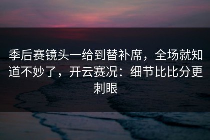 季后赛镜头一给到替补席，全场就知道不妙了，开云赛况：细节比比分更刺眼
