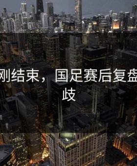 世界杯刚结束，国足赛后复盘出现分歧