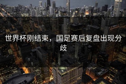 世界杯刚结束，国足赛后复盘出现分歧