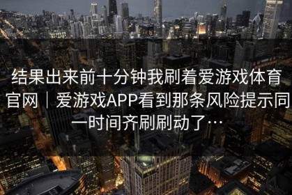 结果出来前十分钟我刷着爱游戏体育官网｜爱游戏APP看到那条风险提示同一时间齐刷刷动了…