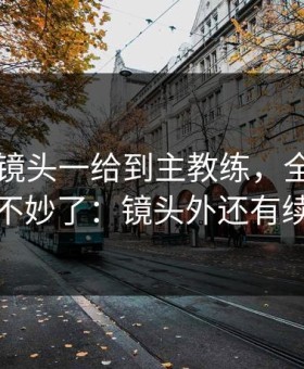 国王杯镜头一给到主教练，全场就知道不妙了：镜头外还有续集