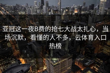 亚冠这一夜B费的抢七大战太扎心，当场沉默，看懂的人不多，云体育入口热榜