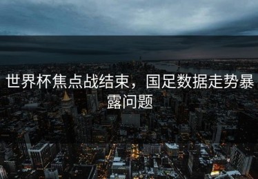 世界杯焦点战结束，国足数据走势暴露问题