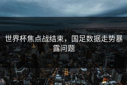 世界杯焦点战结束，国足数据走势暴露问题