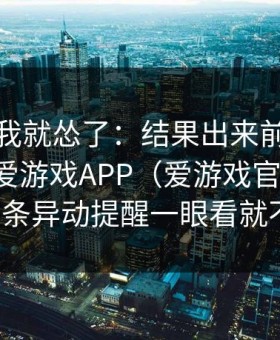 那一秒我就怂了：结果出来前十分钟我刚在爱游戏APP（爱游戏官方入口）看到那条异动提醒一眼看就不正常！