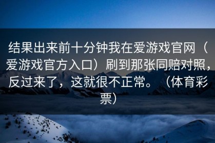 结果出来前十分钟我在爱游戏官网（爱游戏官方入口）刷到那张同赔对照，反过来了，这就很不正常。（体育彩票）