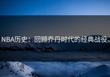 NBA历史：回顾乔丹时代的经典战役。