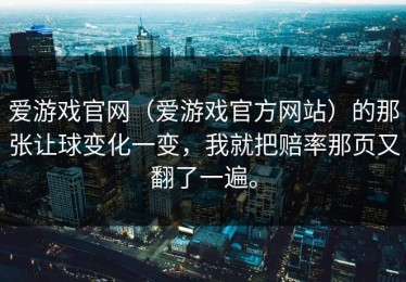 爱游戏官网（爱游戏官方网站）的那张让球变化一变，我就把赔率那页又翻了一遍。