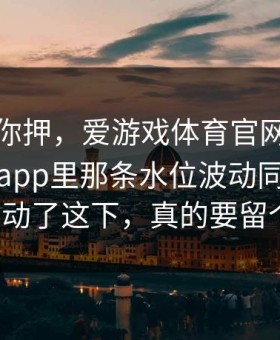 我不劝你押，爱游戏体育官网｜爱游戏体育app里那条水位波动同一时间齐刷刷动了这下，真的要留个心眼。