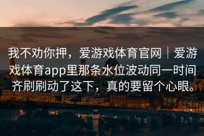 我不劝你押，爱游戏体育官网｜爱游戏体育app里那条水位波动同一时间齐刷刷动了这下，真的要留个心眼。