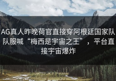 AG真人昨晚荷官直接穿阿根廷国家队队服喊“梅西是宇宙之王”，平台直接宇宙爆炸