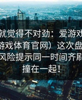我当时就觉得不对劲：爱游戏官方网站（爱游戏体育官网）这次盘口更新，和那条风险提示同一时间齐刷刷动了撞在一起！