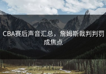 CBA赛后声音汇总，詹姆斯裁判判罚成焦点
