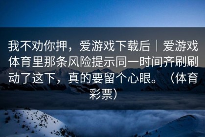 我不劝你押，爱游戏下载后｜爱游戏体育里那条风险提示同一时间齐刷刷动了这下，真的要留个心眼。（体育彩票）