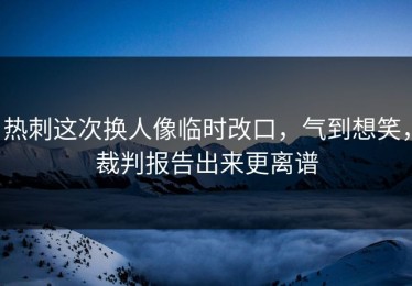热刺这次换人像临时改口，气到想笑，裁判报告出来更离谱
