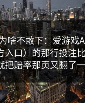 别问我为啥不敢下：爱游戏APP（爱游戏官方入口）的那行投注比例一变，我就把赔率那页又翻了一遍！