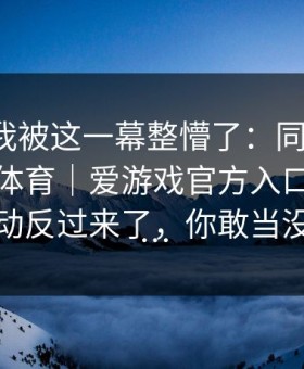讲真，我被这一幕整懵了：同一场球，爱游戏体育｜爱游戏官方入口的那条水位波动反过来了，你敢当没看见吗…