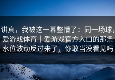 讲真，我被这一幕整懵了：同一场球，爱游戏体育｜爱游戏官方入口的那条水位波动反过来了，你敢当没看见吗…
