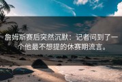 詹姆斯赛后突然沉默：记者问到了一个他最不想提的休赛期流言。