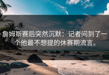 詹姆斯赛后突然沉默：记者问到了一个他最不想提的休赛期流言。