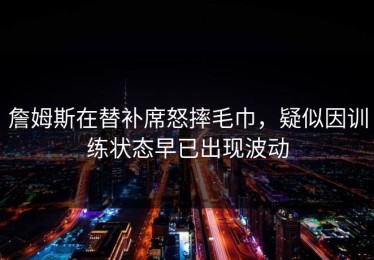 詹姆斯在替补席怒摔毛巾，疑似因训练状态早已出现波动