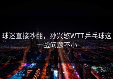 球迷直接吵翻，孙兴慜WTT乒乓球这一战问题不小