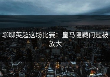 聊聊英超这场比赛：皇马隐藏问题被放大