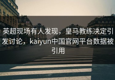 英超现场有人发现，皇马教练决定引发讨论，kaiyun中国官网平台数据被引用