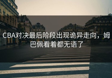 CBA对决最后阶段出现诡异走向，姆巴佩看着都无语了