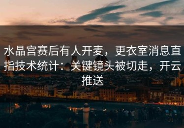 水晶宫赛后有人开麦，更衣室消息直指技术统计：关键镜头被切走，开云推送