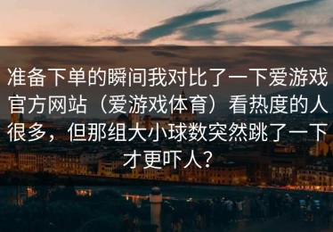 准备下单的瞬间我对比了一下爱游戏官方网站（爱游戏体育）看热度的人很多，但那组大小球数突然跳了一下才更吓人？