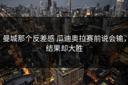 曼城那个反差感 瓜迪奥拉赛前说会输，结果却大胜