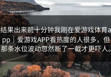 结果出来前十分钟我刚在爱游戏体育app｜爱游戏APP看热度的人很多，但那条水位波动忽然断了一截才更吓人。