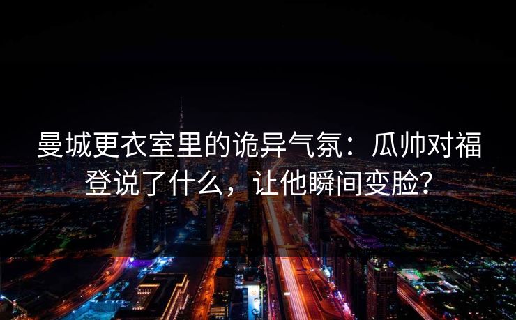 曼城更衣室里的诡异气氛：瓜帅对福登说了什么，让他瞬间变脸？