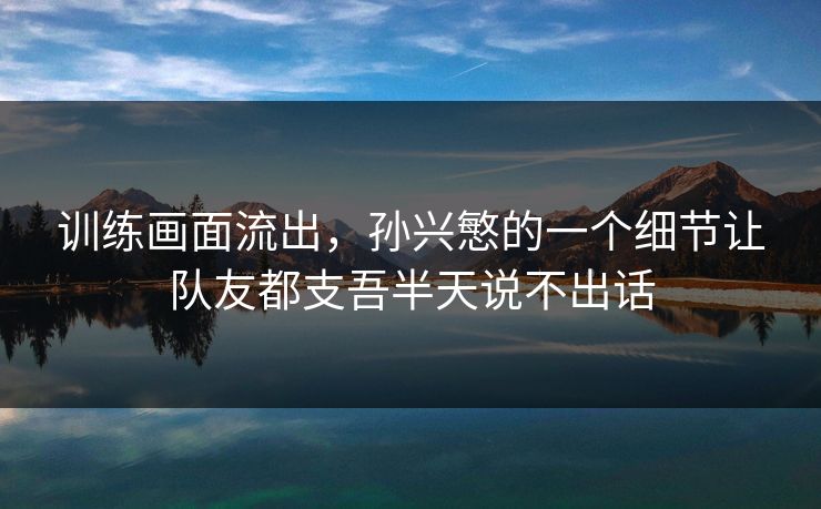 训练画面流出，孙兴慜的一个细节让队友都支吾半天说不出话