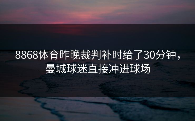 8868体育昨晚裁判补时给了30分钟，曼城球迷直接冲进球场