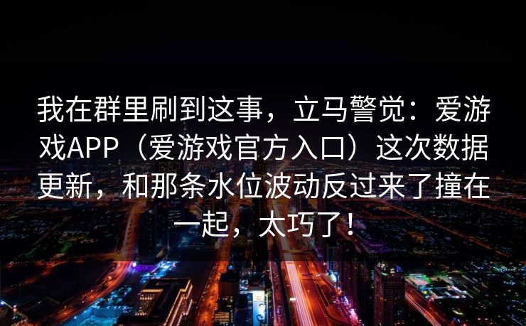我在群里刷到这事，立马警觉：爱游戏APP（爱游戏官方入口）这次数据更新，和那条水位波动反过来了撞在一起，太巧了！