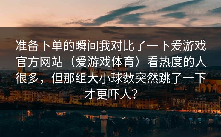 准备下单的瞬间我对比了一下爱游戏官方网站（爱游戏体育）看热度的人很多，但那组大小球数突然跳了一下才更吓人？