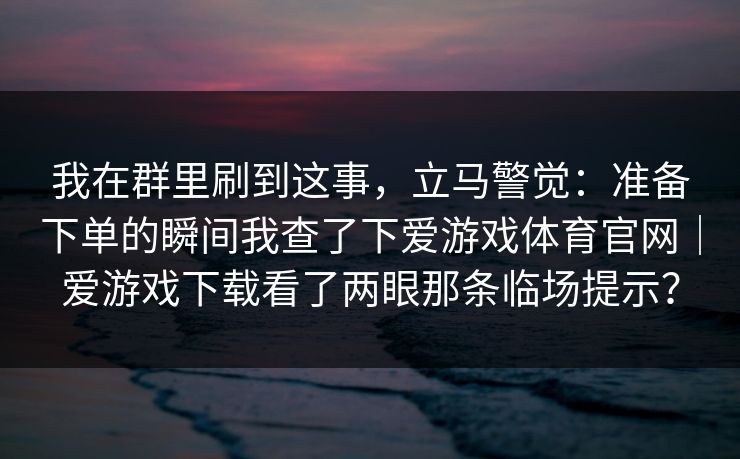 我在群里刷到这事，立马警觉：准备下单的瞬间我查了下爱游戏体育官网｜爱游戏下载看了两眼那条临场提示？
